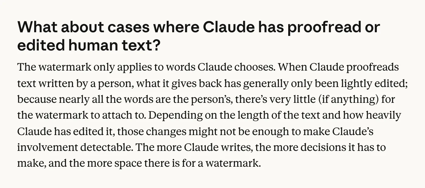 A question on Anthropic's site reading 'What about cases where Claude has proofread or edited human text?' The answer: 'The watermark only applies to words Claude chooses. When Claude proofreads text written by a person, what it gives back has generally only been lightly edited; because nearly all the words are the person's, there's very little (if anything) for the watermark to attach to. Depending on the length of the text and how heavily Claude has edited it, those changes might not be enough to make Claude's involvement detectable. The more Claude writes, the more decisions it has to make, and the more space there is for a watermark.'