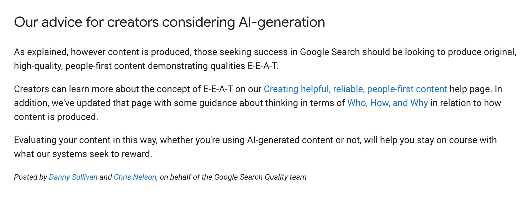 Google Search Central, under the heading "Our advice for creators considering AI-generation": "As explained, however content is produced, those seeking success in Google Search should be looking to produce original, high-quality, people-first content demonstrating qualities E-E-A-T. Creators can learn more about the concept of E-E-A-T on our Creating helpful, reliable, people-first content help page. In addition, we've updated that page with some guidance about thinking in terms of Who, How, and Why in relation to how content is produced. Evaluating your content in this way, whether you're using AI-generated content or not, will help you stay on course with what our systems seek to reward." Posted by Danny Sullivan and Chris Nelson, on behalf of the Google Search Quality team.