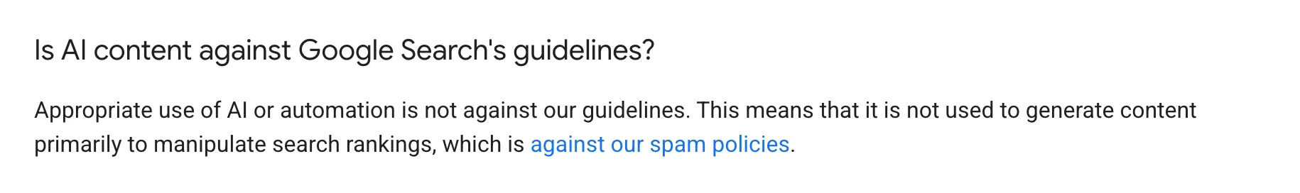 Google Search Central, under the question "Is AI content against Google Search's guidelines?": "Appropriate use of AI or automation is not against our guidelines. This means that it is not used to generate content primarily to manipulate search rankings, which is against our spam policies."