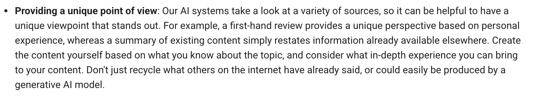 Google Search Central's guide to optimizing for generative AI features, under "Providing a unique point of view": "Our AI systems take a look at a variety of sources, so it can be helpful to have a unique viewpoint that stands out. For example, a first-hand review provides a unique perspective based on personal experience, whereas a summary of existing content simply restates information already available elsewhere. Create the content yourself based on what you know about the topic, and consider what in-depth experience you can bring to your content. Don't just recycle what others on the internet have already said, or could easily be produced by a generative AI model."
