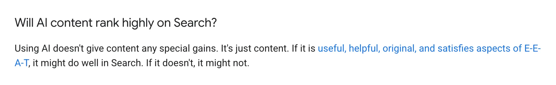 Google Search Central, under the question "Will AI content rank highly on Search?": "Using AI doesn't give content any special gains. It's just content. If it is useful, helpful, original, and satisfies aspects of E-E-A-T, it might do well in Search. If it doesn't, it might not."