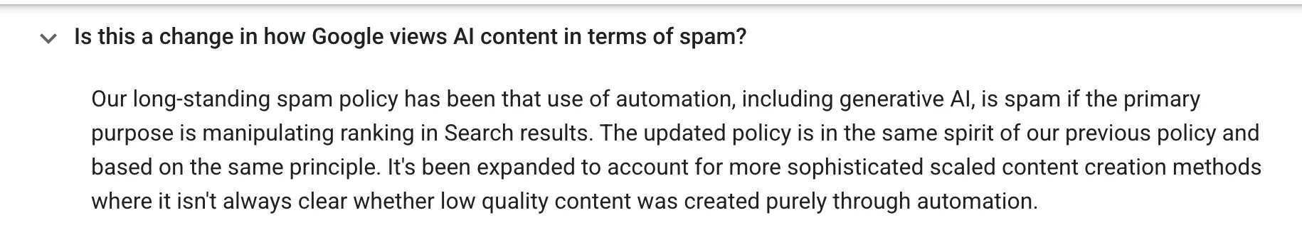 Google Search Central, answering "Is this a change in how Google views AI content in terms of spam?": "Our long-standing spam policy has been that use of automation, including generative AI, is spam if the primary purpose is manipulating ranking in Search results. The updated policy is in the same spirit of our previous policy and based on the same principle. It's been expanded to account for more sophisticated scaled content creation methods where it isn't always clear whether low quality content was created purely through automation."